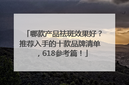 哪款产品祛斑效果好？推荐入手的十款品牌清单，618参考篇！
